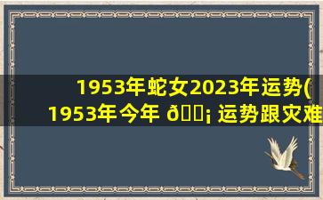 1953年蛇女2023年运势(1953年今年 🐡 运势跟灾难有哪些)
